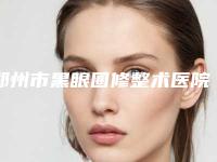 郑州市黑眼圈修整术医院口碑排行前十佳谁家技术好-郑州市黑眼圈修整术整形医院