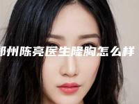 郑州陈亮医生隆胸怎么样？特色项目科普，价格分享