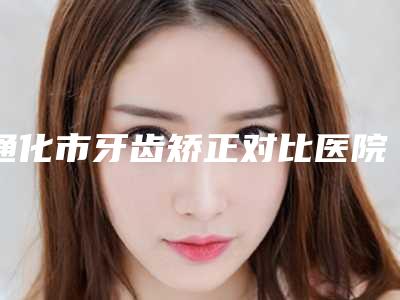 通化市牙齿矫正对比医院在榜清单前十强综合盘点(通化市牙齿矫正对比口腔医院凭借实力稳住榜一)