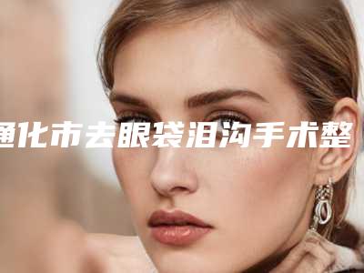 通化市去眼袋泪沟手术整形医院排行榜top10强实力评点(梅河口奥莱依医疗美容门诊部技术口碑不错)