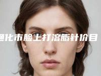 通化市脸上打溶脂针价目表2025名气专家拔草-通化市脸上打溶脂针好不好,费用贵不贵