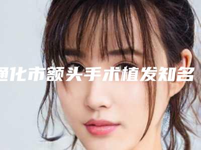 通化市额头手术植发知名医生(栾砚医生技术水平从优选)