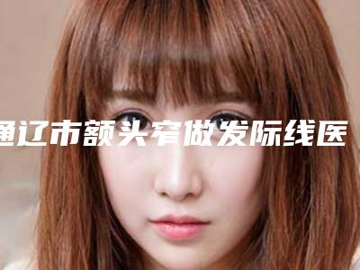 通辽市额头窄做发际线医院综合实力前十位口碑排行榜排行预测(通辽市额头窄做发际线整形医院)