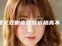 遵义双眼皮整容价格高不高_遵义双眼皮整容的手术价格