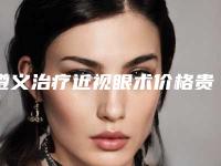 遵义治疗近视眼术价格贵不贵_遵义治疗近视眼术修复多少钱