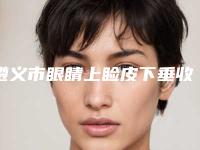 遵义市眼睛上睑皮下垂收费明细正规官方人气爆出-遵义市眼睛上睑皮下垂一般价格要多少