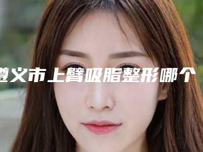 遵义市上臂吸脂整形哪个整形医院好(遵义伊美医疗美容门诊部价格优惠即可了解)