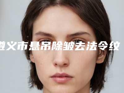遵义市悬吊除皱去法令纹医院上榜名单前10名是时候公布了（红花岗红美医疗美容门诊部稳居口碑前三）