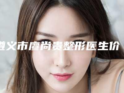遵义市廖尚贵整形医生价位表项目清单