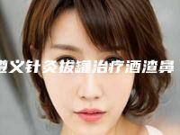 遵义针灸拔罐治疗酒渣鼻的价格大概需要多少钱