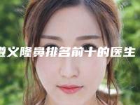 遵义隆鼻排名前十的医生名单发布!来看看有没有你心仪的医院!