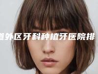 道外区牙科种植牙医院排名榜人气飙升（道外区牙科种植牙口腔医院价格亲民）