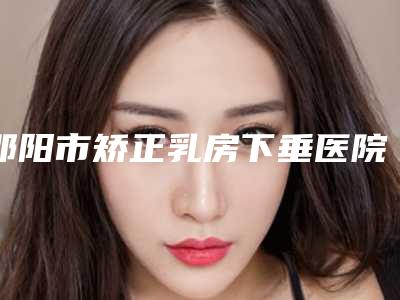 邵阳市矫正乳房下垂医院上榜清单前十位名单专家精选-邵阳市矫正乳房下垂整形医院