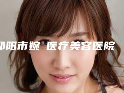 邵阳市婉媄医疗美容医院价位表价钱详细信息附斜视眼弱视矫正案例