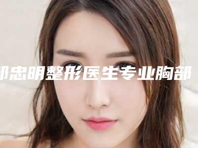 邹忠明整形医生专业胸部下垂整形怎么样口碑评价技术分享擅长项目