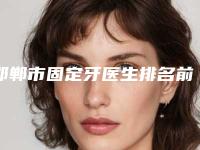邯郸市固定牙医生排名前十位强榜稳定-邯郸市固定牙口腔医生