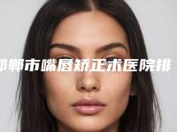 邯郸市嘴唇矫正术医院排行十强名单换新啦-邯郸市嘴唇矫正术整形医院