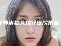 邯郸市抬头纹针医院排名前10精选推荐-邯郸市抬头纹针整形医院