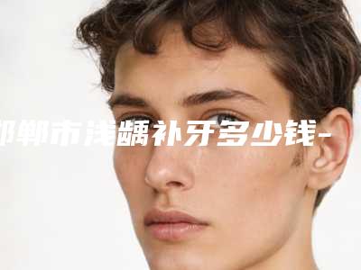 邯郸市浅龋补牙多少钱-邯郸市浅龋补牙医院在榜清单十强热门汇总