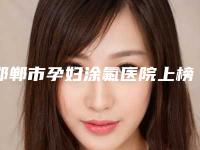 邯郸市孕妇涂氟医院上榜名单前十强哪家医美机构比较好（邯郸市孕妇涂氟口腔医院领衔前三甲）