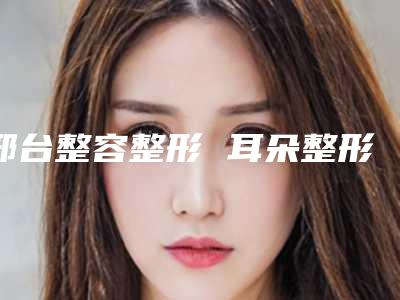 邢台整容整形 耳朵整形会不会产生副作用