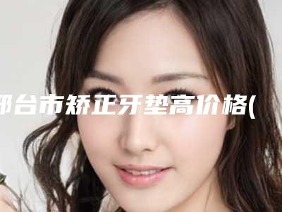 邢台市矫正牙垫高价格(费用)清单开年巨献(矫正牙垫高均价为:13286元)