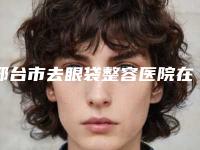 邢台市去眼袋整容医院在榜名单前10位超全概况-邢台市去眼袋整容整形医院