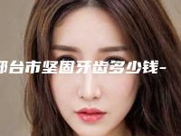 邢台市坚固牙齿多少钱-邢台市坚固牙齿医院在榜清单前10名春节更新