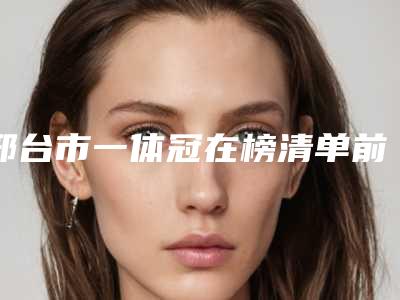 邢台市一体冠在榜清单前十口碑年底复盘-邢台市一体冠口腔医生