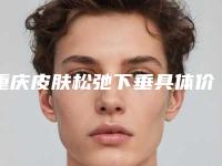 重庆皮肤松弛下垂具体价格多少呢_重庆皮肤松弛下垂具体的价格