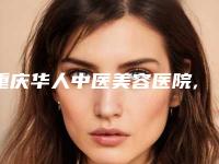 重庆华人中医美容医院,重庆天艺美整形美容门诊部哪家便宜又好