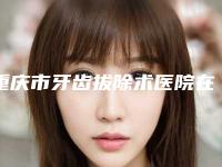 重庆市牙齿拔除术医院在榜名单综合更新(重庆市牙齿拔除术口腔医院看哪个医生技术好)