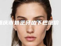 重庆市矫正牙齿下巴缩价格(收费标准)详细介绍-重庆德奥口腔价格表口碑全新一览