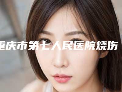 重庆市第七人民医院烧伤整形科激光祛伤疤医生哪位更好一些