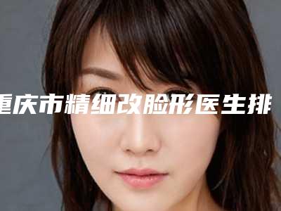 重庆市精细改脸形医生排名榜top10权威医生名单-重庆市张新芳整形医生