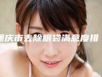 重庆市去除眼袋满意度排名榜前10汇总(重庆市去除眼袋整形医院)