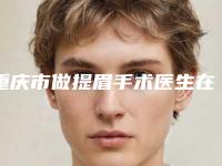 重庆市做提眉手术医生在榜清单最新明细-重庆市做提眉手术整形医生
