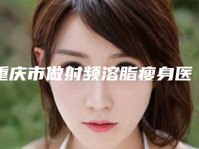 重庆市做射频溶脂瘦身医院排名榜前十位白名单发布-排名靠前重庆市整形医院