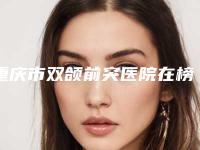 重庆市双颌前突医院在榜清单前10名独个发布(重庆市双颌前突口腔医院凭实力冲进榜一)