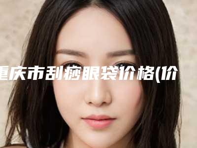 重庆市刮痧眼袋价格(价目)表全新一期发布(刮痧眼袋均价为:6971元)