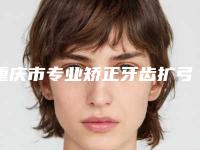 重庆市专业矫正牙齿扩弓医院好的哪里(重庆维乐口腔大学城院区口碑好)