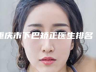 重庆市下巴矫正医生排名榜前十哪位比较靠谱-刘燕医生上榜推荐如下