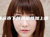 重庆市下颌骨磨骨加上颧骨内推医院排名榜前十名来挑选（重庆超雅整形超多推荐）