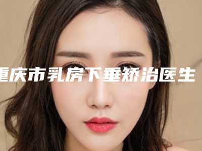 重庆市乳房下垂矫治医生上榜名单前十位名单惊喜上线-陈志清医生风格自然而且风评稳定