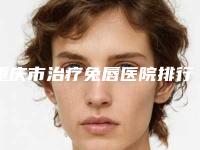 重庆市治疗兔唇医院排行榜前十强超全榜单更新(重庆市治疗兔唇整形医院)