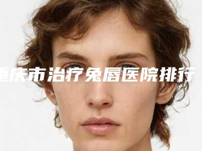 重庆市治疗兔唇医院排行榜前十强超全榜单更新(重庆市治疗兔唇整形医院)