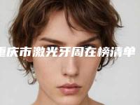 重庆市激光牙周在榜清单前十位权威评测-重庆市激光牙周口腔医生
