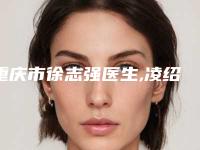 重庆市徐志强医生,凌绍祥医生热门top口碑盘点