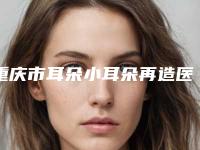 重庆市耳朵小耳朵再造医院口碑排行前十名盘点(重庆市耳朵小耳朵再造整形医院)