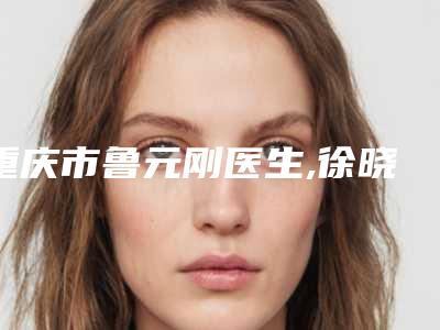 重庆市鲁元刚医生,徐晓霞医生腭裂手术口碑严选都是实力派